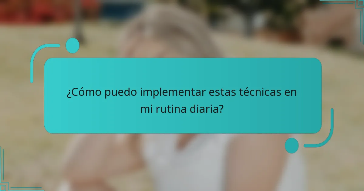 ¿Cómo puedo implementar estas técnicas en mi rutina diaria?