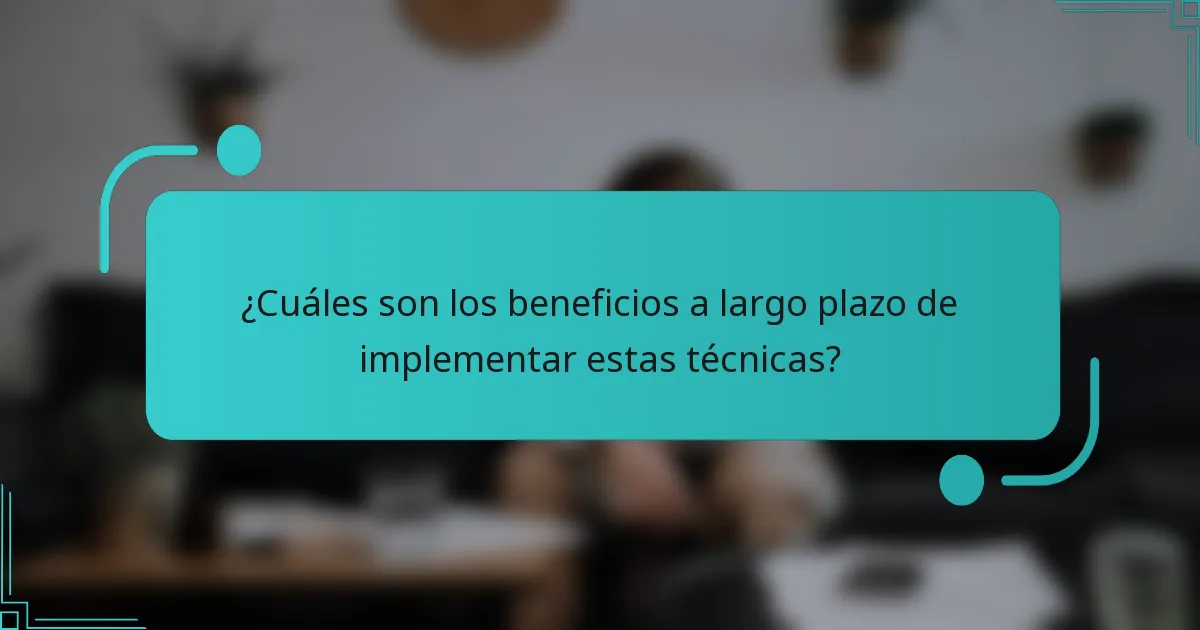 ¿Cuáles son los beneficios a largo plazo de implementar estas técnicas?